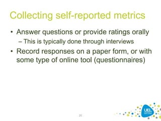 Collecting self-reported metrics
• Answer questions or provide ratings orally
– This is typically done through interviews
• Record responses on a paper form, or with
some type of online tool (questionnaires)
20
 