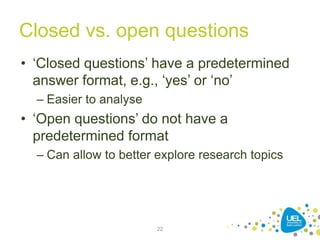 Closed vs. open questions
• ‘Closed questions’ have a predetermined
answer format, e.g., ‘yes’ or ‘no’
– Easier to analyse
• ‘Open questions’ do not have a
predetermined format
– Can allow to better explore research topics
22
 