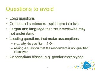 Questions to avoid
• Long questions
• Compound sentences - split them into two
• Jargon and language that the interviewee may
not understand
• Leading questions that make assumptions
– e.g., why do you like …? Or
– Asking a question that the respondent is not qualified
to answer
• Unconscious biases, e.g. gender stereotypes
23
 
