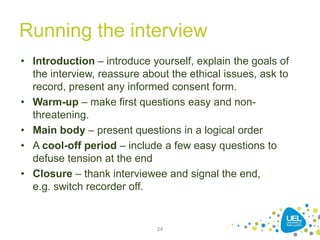 Running the interview
• Introduction – introduce yourself, explain the goals of
the interview, reassure about the ethical issues, ask to
record, present any informed consent form.
• Warm-up – make first questions easy and non-
threatening.
• Main body – present questions in a logical order
• A cool-off period – include a few easy questions to
defuse tension at the end
• Closure – thank interviewee and signal the end,
e.g. switch recorder off.
24
 