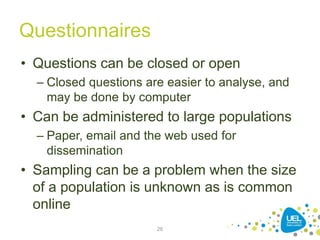 Questionnaires
• Questions can be closed or open
– Closed questions are easier to analyse, and
may be done by computer
• Can be administered to large populations
– Paper, email and the web used for
dissemination
• Sampling can be a problem when the size
of a population is unknown as is common
online
26
 