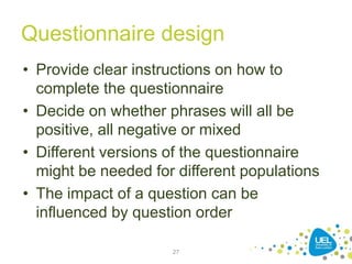 Questionnaire design
• Provide clear instructions on how to
complete the questionnaire
• Decide on whether phrases will all be
positive, all negative or mixed
• Different versions of the questionnaire
might be needed for different populations
• The impact of a question can be
influenced by question order
27
 