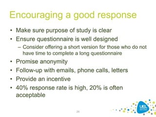 Encouraging a good response
• Make sure purpose of study is clear
• Ensure questionnaire is well designed
– Consider offering a short version for those who do not
have time to complete a long questionnaire
• Promise anonymity
• Follow-up with emails, phone calls, letters
• Provide an incentive
• 40% response rate is high, 20% is often
acceptable
29
 