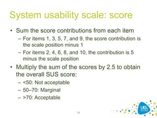 System usability scale: score
• Sum the score contributions from each item
– For items 1, 3, 5, 7, and 9, the score contribution is
the scale position minus 1
– For items 2, 4, 6, 8, and 10, the contribution is 5
minus the scale position
• Multiply the sum of the scores by 2.5 to obtain
the overall SUS score:
– <50: Not acceptable
– 50–70: Marginal
– >70: Acceptable
39
 