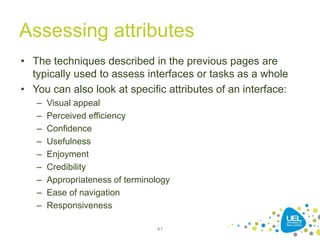 Assessing attributes
• The techniques described in the previous pages are
typically used to assess interfaces or tasks as a whole
• You can also look at specific attributes of an interface:
– Visual appeal
– Perceived efficiency
– Confidence
– Usefulness
– Enjoyment
– Credibility
– Appropriateness of terminology
– Ease of navigation
– Responsiveness
41
 