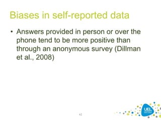 Biases in self-reported data
• Answers provided in person or over the
phone tend to be more positive than
through an anonymous survey (Dillman
et al., 2008)
42
 