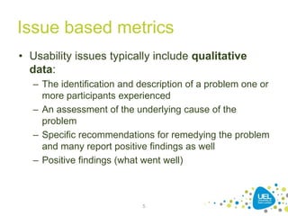 Issue based metrics
• Usability issues typically include qualitative
data:
– The identification and description of a problem one or
more participants experienced
– An assessment of the underlying cause of the
problem
– Specific recommendations for remedying the problem
and many report positive findings as well
– Positive findings (what went well)
5
 