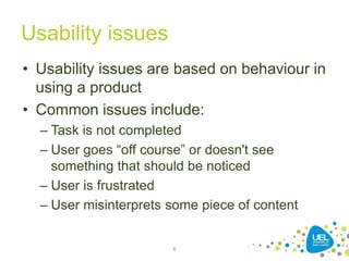 Usability issues
• Usability issues are based on behaviour in
using a product
• Common issues include:
– Task is not completed
– User goes “off course” or doesn't see
something that should be noticed
– User is frustrated
– User misinterprets some piece of content
6
 