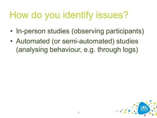 How do you identify issues?
• In-person studies (observing participants)
• Automated (or semi-automated) studies
(analysing behaviour, e.g. through logs)
8
 
