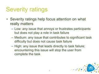 Severity ratings
• Severity ratings help focus attention on what
really matters
– Low: any issue that annoys or frustrates participants
but does not play a role in task failure
– Medium: any issue that contributes to significant task
difficulty but does not cause task failure
– High: any issue that leads directly to task failure;
encountering this issue will stop the user from
complete the task
9
 