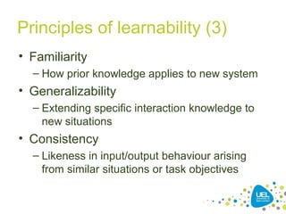 Principles of learnability (3)
• Familiarity
– How prior knowledge applies to new system
• Generalizability
– Extending specific interaction knowledge to
new situations
• Consistency
– Likeness in input/output behaviour arising
from similar situations or task objectives
 