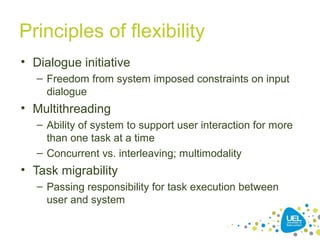 Principles of flexibility
• Dialogue initiative
– Freedom from system imposed constraints on input
dialogue
• Multithreading
– Ability of system to support user interaction for more
than one task at a time
– Concurrent vs. interleaving; multimodality
• Task migrability
– Passing responsibility for task execution between
user and system
 