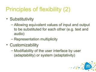 Principles of flexibility (2)
• Substitutivity
– Allowing equivalent values of input and output
to be substituted for each other (e.g. text and
audio)
– Representation multiplicity
• Customizability
– Modifiability of the user interface by user
(adaptability) or system (adaptativity)
 
