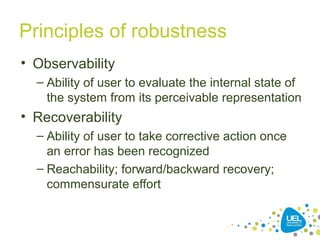 Principles of robustness
• Observability
– Ability of user to evaluate the internal state of
the system from its perceivable representation
• Recoverability
– Ability of user to take corrective action once
an error has been recognized
– Reachability; forward/backward recovery;
commensurate effort
 