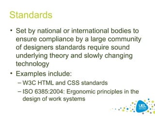 Standards
• Set by national or international bodies to
ensure compliance by a large community
of designers standards require sound
underlying theory and slowly changing
technology
• Examples include:
– W3C HTML and CSS standards
– ISO 6385:2004: Ergonomic principles in the
design of work systems
 