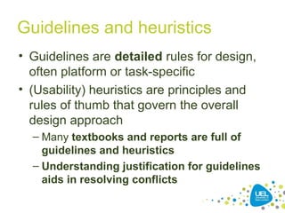 Guidelines and heuristics
• Guidelines are detailed rules for design,
often platform or task-specific
• (Usability) heuristics are principles and
rules of thumb that govern the overall
design approach
– Many textbooks and reports are full of
guidelines and heuristics
– Understanding justification for guidelines
aids in resolving conflicts
 