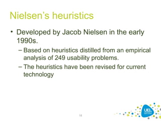 Nielsen’s heuristics
• Developed by Jacob Nielsen in the early
1990s.
– Based on heuristics distilled from an empirical
analysis of 249 usability problems.
– The heuristics have been revised for current
technology
18
 