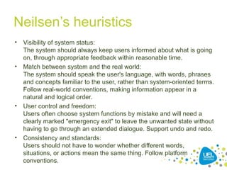 Neilsen’s heuristics
• Visibility of system status:
The system should always keep users informed about what is going
on, through appropriate feedback within reasonable time.
• Match between system and the real world:
The system should speak the user's language, with words, phrases
and concepts familiar to the user, rather than system-oriented terms.
Follow real-world conventions, making information appear in a
natural and logical order.
• User control and freedom:
Users often choose system functions by mistake and will need a
clearly marked "emergency exit" to leave the unwanted state without
having to go through an extended dialogue. Support undo and redo.
• Consistency and standards:
Users should not have to wonder whether different words,
situations, or actions mean the same thing. Follow platform
conventions.
 