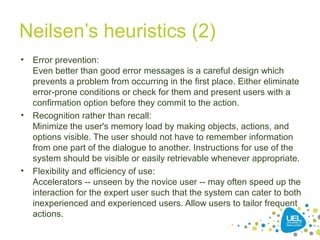Neilsen’s heuristics (2)
• Error prevention:
Even better than good error messages is a careful design which
prevents a problem from occurring in the first place. Either eliminate
error-prone conditions or check for them and present users with a
confirmation option before they commit to the action.
• Recognition rather than recall:
Minimize the user's memory load by making objects, actions, and
options visible. The user should not have to remember information
from one part of the dialogue to another. Instructions for use of the
system should be visible or easily retrievable whenever appropriate.
• Flexibility and efficiency of use:
Accelerators -- unseen by the novice user -- may often speed up the
interaction for the expert user such that the system can cater to both
inexperienced and experienced users. Allow users to tailor frequent
actions.
 