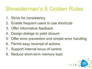 Shneiderman’s 8 Golden Rules
1. Strive for consistency
2. Enable frequent users to use shortcuts
3. Offer informative feedback
4. Design dialogs to yield closure
5. Offer error prevention and simple error handling
6. Permit easy reversal of actions
7. Support internal locus of control
8. Reduce short-term memory load
 