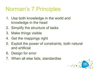 Norman’s 7 Principles
1. Use both knowledge in the world and
knowledge in the head
2. Simplify the structure of tasks
3. Make things visible
4. Get the mappings right
5. Exploit the power of constraints, both natural
and artificial
6. Design for error
7. When all else fails, standardise
 