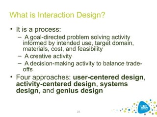 25
What is Interaction Design?
• It is a process:
– A goal-directed problem solving activity
informed by intended use, target domain,
materials, cost, and feasibility
– A creative activity
– A decision-making activity to balance trade-
offs
• Four approaches: user-centered design,
activity-centered design, systems
design, and genius design
 