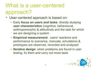What is a user-centered
approach?
• User-centered approach is based on:
– Early focus on users and tasks: directly studying
user characteristics (cognitive, behavioural,
anthropomorphic & attitudinal) and the task for which
we are designing a system
– Empirical measurement: users’ reactions and
performance to scenarios, manuals, simulations &
prototypes are observed, recorded and analysed
– Iterative design: when problems are found in user
testing, fix them and carry out more tests
26
 
