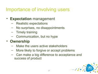 27
Importance of involving users
• Expectation management
– Realistic expectations
– No surprises, no disappointments
– Timely training
– Communication, but no hype
• Ownership
– Make the users active stakeholders
– More likely to forgive or accept problems
– Can make a big difference to acceptance and
success of product
 