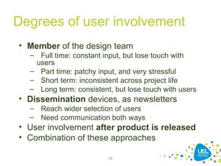 28
Degrees of user involvement
• Member of the design team
– Full time: constant input, but lose touch with
users
– Part time: patchy input, and very stressful
– Short term: inconsistent across project life
– Long term: consistent, but lose touch with users
• Dissemination devices, as newsletters
– Reach wider selection of users
– Need communication both ways
• User involvement after product is released
• Combination of these approaches
 