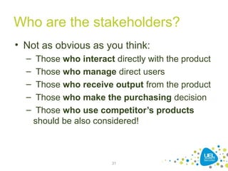 Who are the stakeholders?
• Not as obvious as you think:
– Those who interact directly with the product
– Those who manage direct users
– Those who receive output from the product
– Those who make the purchasing decision
– Those who use competitor’s products
should be also considered!
31
 