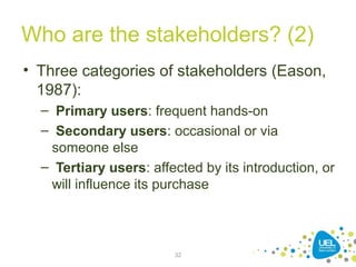 Who are the stakeholders? (2)
• Three categories of stakeholders (Eason,
1987):
– Primary users: frequent hands-on
– Secondary users: occasional or via
someone else
– Tertiary users: affected by its introduction, or
will influence its purchase
32
 