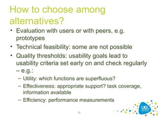 How to choose among
alternatives?
• Evaluation with users or with peers, e.g.
prototypes
• Technical feasibility: some are not possible
• Quality thresholds: usability goals lead to
usability criteria set early on and check regularly
– e.g.:
– Utility: which functions are superfluous?
– Effectiveness: appropriate support? task coverage,
information available
– Efficiency: performance measurements
35
 
