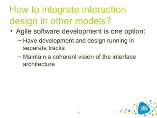 How to integrate interaction
design in other models?
• Agile software development is one option:
– Have development and design running in
separate tracks
– Maintain a coherent vision of the interface
architecture
37
 