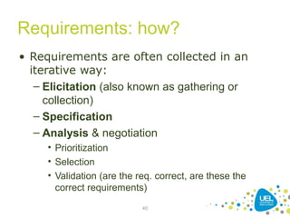 Requirements: how?
• Requirements are often collected in an
iterative way:
– Elicitation (also known as gathering or
collection)
– Specification
– Analysis & negotiation
• Prioritization
• Selection
• Validation (are the req. correct, are these the
correct requirements)
40
 