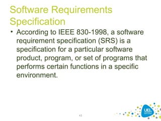 Software Requirements
Specification
• According to IEEE 830-1998, a software
requirement specification (SRS) is a
specification for a particular software
product, program, or set of programs that
performs certain functions in a specific
environment.
43
 