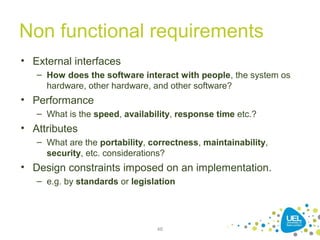 Non functional requirements
• External interfaces
– How does the software interact with people, the system os
hardware, other hardware, and other software?
• Performance
– What is the speed, availability, response time etc.?
• Attributes
– What are the portability, correctness, maintainability,
security, etc. considerations?
• Design constraints imposed on an implementation.
– e.g. by standards or legislation
46
 