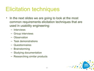 Elicitation techniques
• In the next slides we are going to look at the most
common requirements elicitation techniques that are
used in usability engineering:
– Interviews
– Group interviews
– Observation
– Task demonstrations
– Questionnaires
– Brainstorming
– Studying documentation
– Researching similar products
51
 