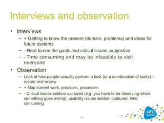 Interviews and observation
• Interviews
– + Getting to know the present (domain, problems) and ideas for
future systems
– - Hard to see the goals and critical issues, subjective
– - Time consuming and may be infeasible to visit
everyone
• Observation
– Look at how people actually perform a task (or a combination of tasks) –
record and review
– + Map current work, practices, processes
– - Critical issues seldom captured (e.g. you have to be observing when
something goes wrong), usability issues seldom captured, time
consuming
53
 