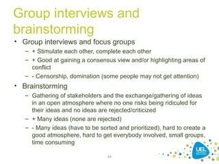 Group interviews and
brainstorming
• Group interviews and focus groups
– + Stimulate each other, complete each other
– + Good at gaining a consensus view and/or highlighting areas of
conflict
– - Censorship, domination (some people may not get attention)
• Brainstorming
– Gathering of stakeholders and the exchange/gathering of ideas
in an open atmosphere where no one risks being ridiculed for
their ideas and no ideas are rejected/criticized
– + Many ideas (none are rejected)
– - Many ideas (have to be sorted and prioritized), hard to create a
good atmosphere, hard to get everybody involved, small groups,
time consuming
54
 