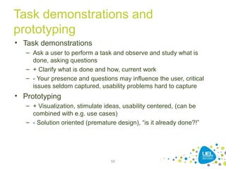 Task demonstrations and
prototyping
• Task demonstrations
– Ask a user to perform a task and observe and study what is
done, asking questions
– + Clarify what is done and how, current work
– - Your presence and questions may influence the user, critical
issues seldom captured, usability problems hard to capture
• Prototyping
– + Visualization, stimulate ideas, usability centered, (can be
combined with e.g. use cases)
– - Solution oriented (premature design), “is it already done?!”
55
 