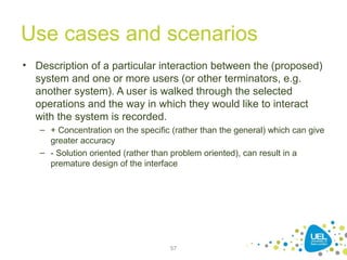 Use cases and scenarios
• Description of a particular interaction between the (proposed)
system and one or more users (or other terminators, e.g.
another system). A user is walked through the selected
operations and the way in which they would like to interact
with the system is recorded.
– + Concentration on the specific (rather than the general) which can give
greater accuracy
– - Solution oriented (rather than problem oriented), can result in a
premature design of the interface
57
 