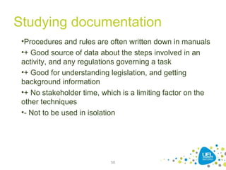 Studying documentation
58
•Procedures and rules are often written down in manuals
•+ Good source of data about the steps involved in an
activity, and any regulations governing a task
•+ Good for understanding legislation, and getting
background information
•+ No stakeholder time, which is a limiting factor on the
other techniques
•- Not to be used in isolation
 