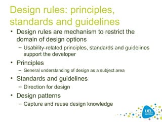 Design rules: principles,
standards and guidelines
• Design rules are mechanism to restrict the
domain of design options
– Usability-related principles, standards and guidelines
support the developer
• Principles
– General understanding of design as a subject area
• Standards and guidelines
– Direction for design
• Design patterns
– Capture and reuse design knowledge
 