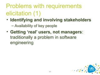 Problems with requirements
elicitation (1)
• Identifying and involving stakeholders
– Availability of key people
• Getting ‘real’ users, not managers:
traditionally a problem in software
engineering
60
 