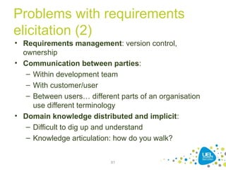 Problems with requirements
elicitation (2)
• Requirements management: version control,
ownership
• Communication between parties:
– Within development team
– With customer/user
– Between users… different parts of an organisation
use different terminology
• Domain knowledge distributed and implicit:
– Difficult to dig up and understand
– Knowledge articulation: how do you walk?
61
 