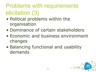 Problems with requirements
elicitation (3)
• Political problems within the
organisation
• Dominance of certain stakeholders
• Economic and business environment
changes
• Balancing functional and usability
demands
62
 