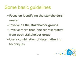 Some basic guidelines
63
• Focus on identifying the stakeholders’
needs
• Involve all the stakeholder groups
• Involve more than one representative
from each stakeholder group
• Use a combination of data gathering
techniques
 