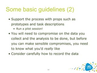 Some basic guidelines (2)
64
• Support the process with props such as
prototypes and task descriptions
• Run a pilot session!
• You will need to compromise on the data you
collect and the analysis to be done, but before
you can make sensible compromises, you need
to know what you’d really like
• Consider carefully how to record the data
 