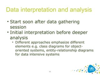 Data interpretation and analysis
65
• Start soon after data gathering
session
• Initial interpretation before deeper
analysis
• Different approaches emphasize different
elements e.g. class diagrams for object-
oriented systems, entity-relationship diagrams
for data intensive systems
 
