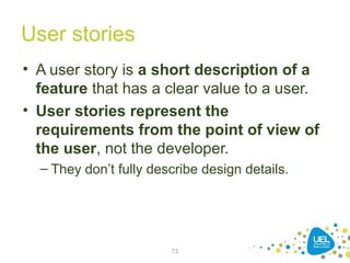 User stories
• A user story is a short description of a
feature that has a clear value to a user.
• User stories represent the
requirements from the point of view of
the user, not the developer.
– They don’t fully describe design details.
73
 